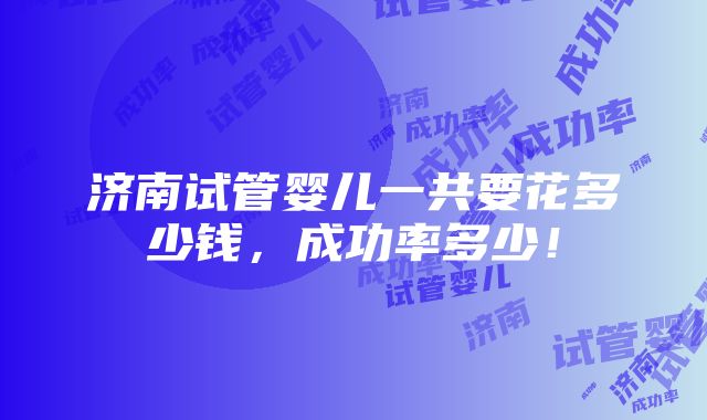 济南试管婴儿一共要花多少钱，成功率多少！