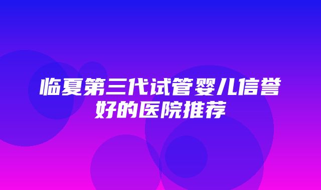 临夏第三代试管婴儿信誉好的医院推荐