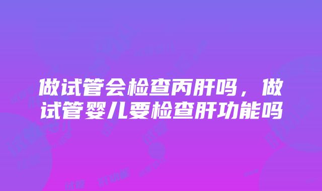 做试管会检查丙肝吗，做试管婴儿要检查肝功能吗