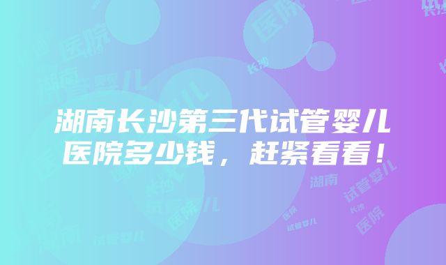 湖南长沙第三代试管婴儿医院多少钱，赶紧看看！