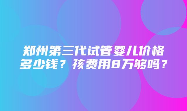 郑州第三代试管婴儿价格多少钱？孩费用8万够吗？