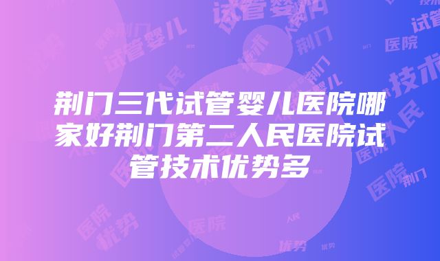 荆门三代试管婴儿医院哪家好荆门第二人民医院试管技术优势多