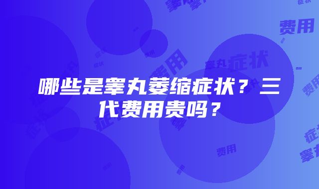 哪些是睾丸萎缩症状？三代费用贵吗？