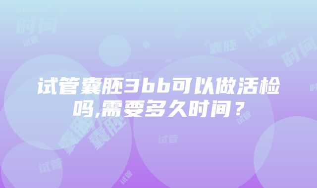 试管囊胚3bb可以做活检吗,需要多久时间？