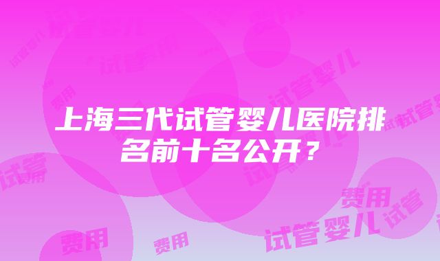 上海三代试管婴儿医院排名前十名公开？