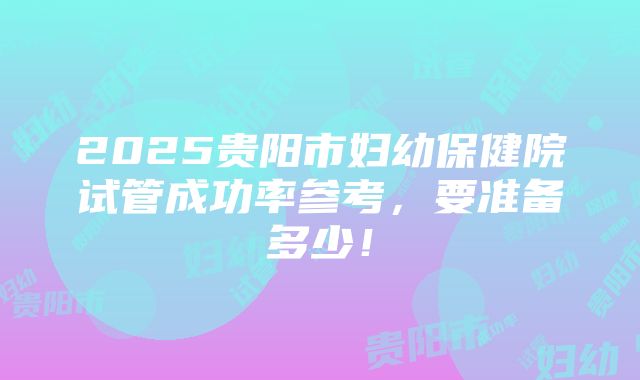 2025贵阳市妇幼保健院试管成功率参考，要准备多少！