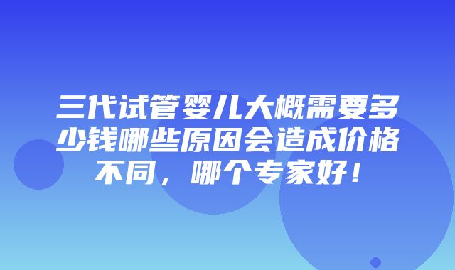 三代试管婴儿大概需要多少钱哪些原因会造成价格不同，哪个专家好！