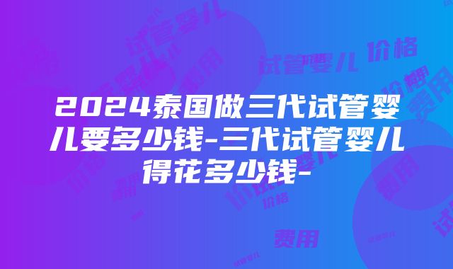 2024泰国做三代试管婴儿要多少钱-三代试管婴儿得花多少钱-