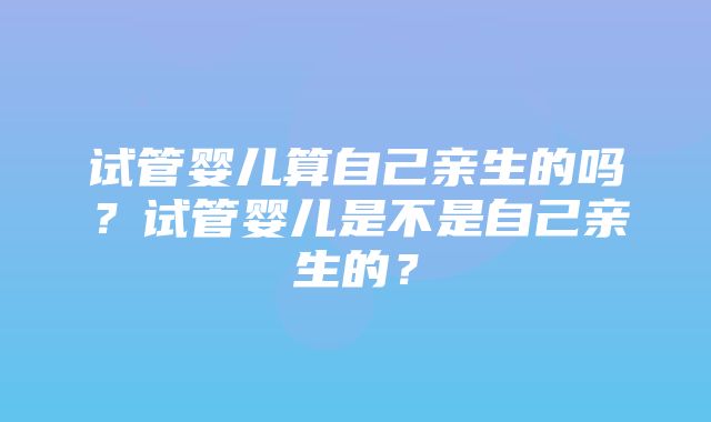 试管婴儿算自己亲生的吗？试管婴儿是不是自己亲生的？