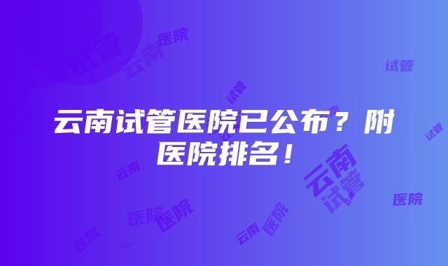 云南试管医院已公布？附医院排名！