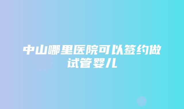 中山哪里医院可以签约做试管婴儿