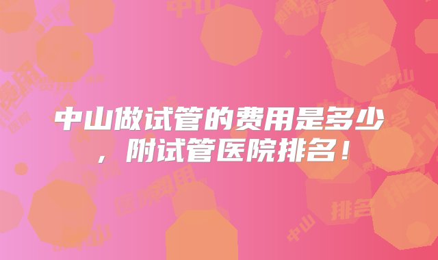 中山做试管的费用是多少，附试管医院排名！