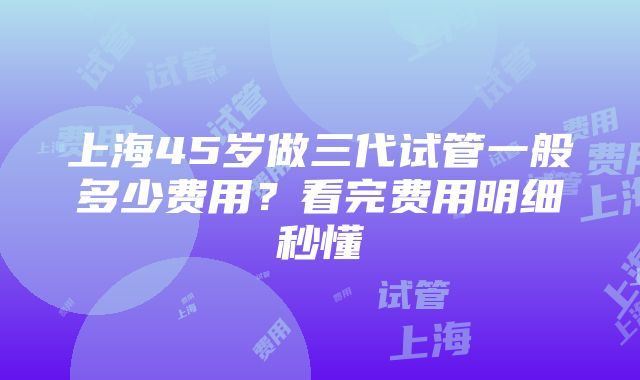 上海45岁做三代试管一般多少费用？看完费用明细秒懂