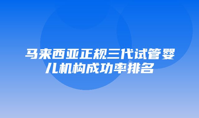 马来西亚正规三代试管婴儿机构成功率排名