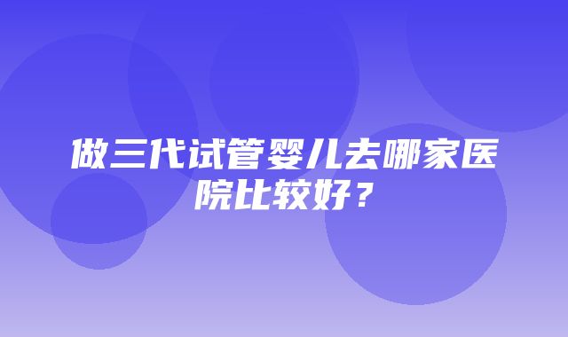 做三代试管婴儿去哪家医院比较好？