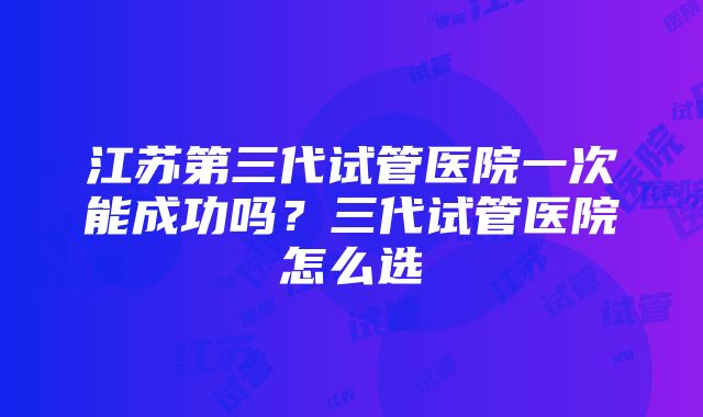 江苏第三代试管医院一次能成功吗？三代试管医院怎么选