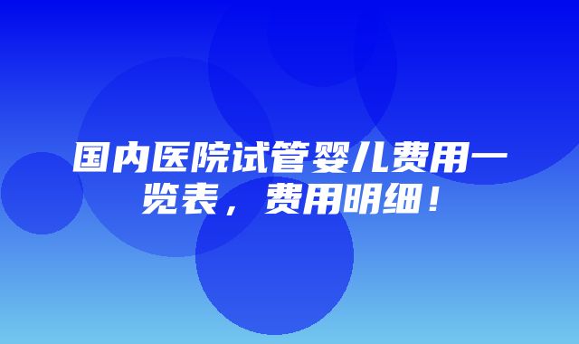 国内医院试管婴儿费用一览表，费用明细！