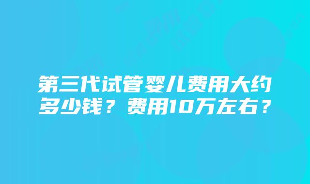 第三代试管婴儿费用大约多少钱？费用10万左右？