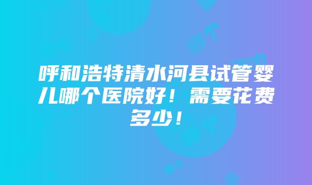 呼和浩特清水河县试管婴儿哪个医院好！需要花费多少！