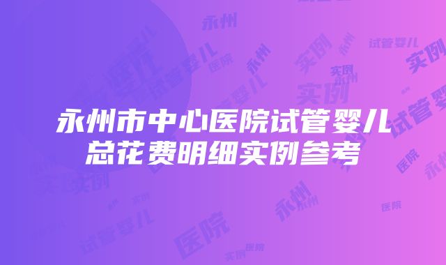 永州市中心医院试管婴儿总花费明细实例参考