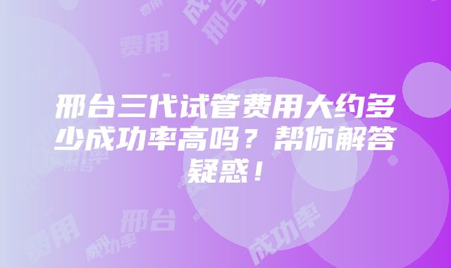 邢台三代试管费用大约多少成功率高吗？帮你解答疑惑！