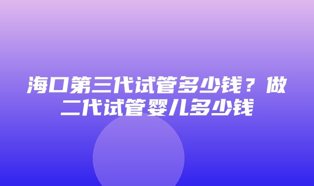 海口第三代试管多少钱？做二代试管婴儿多少钱