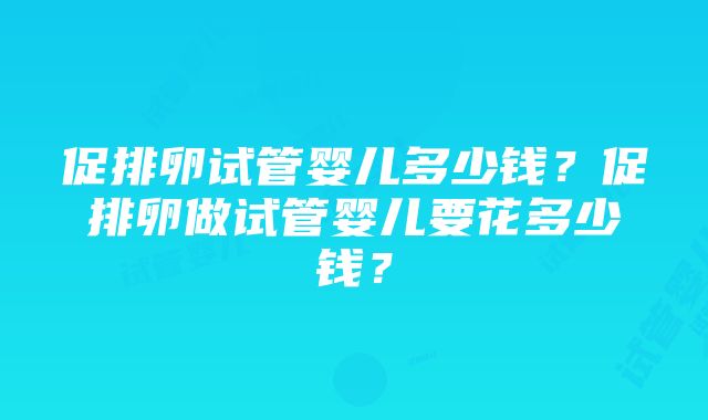 促排卵试管婴儿多少钱？促排卵做试管婴儿要花多少钱？