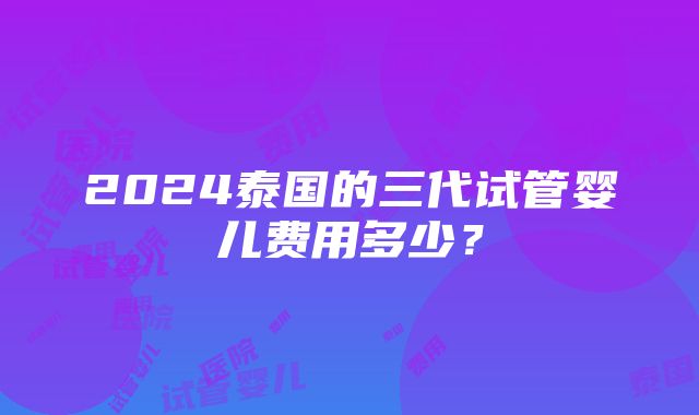 2024泰国的三代试管婴儿费用多少？