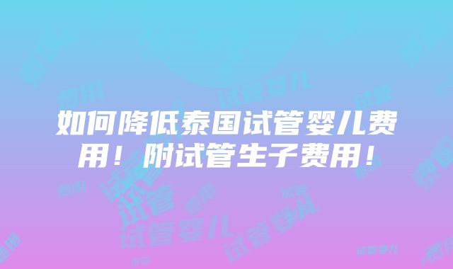 如何降低泰国试管婴儿费用！附试管生子费用！