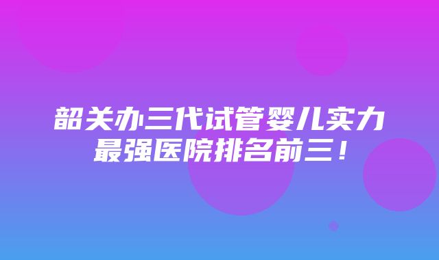 韶关办三代试管婴儿实力最强医院排名前三！