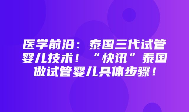 医学前沿：泰国三代试管婴儿技术！“快讯”泰国做试管婴儿具体步骤！