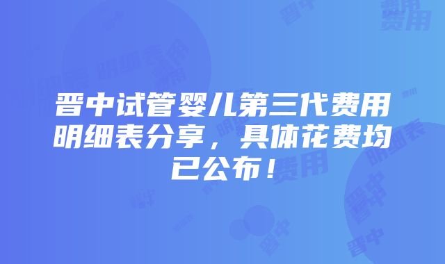 晋中试管婴儿第三代费用明细表分享，具体花费均已公布！