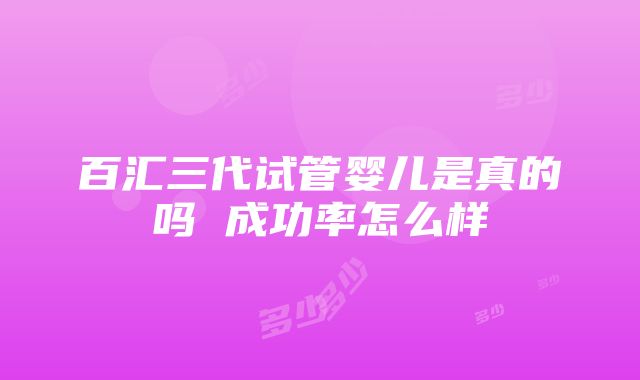 百汇三代试管婴儿是真的吗 成功率怎么样