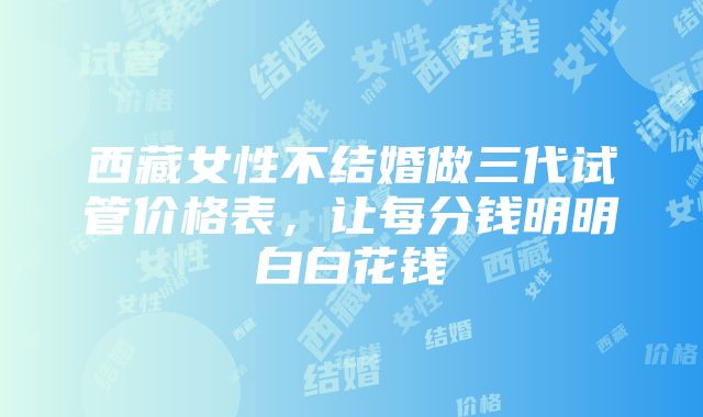 西藏女性不结婚做三代试管价格表，让每分钱明明白白花钱