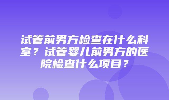 试管前男方检查在什么科室？试管婴儿前男方的医院检查什么项目？