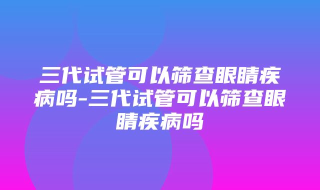 三代试管可以筛查眼睛疾病吗-三代试管可以筛查眼睛疾病吗