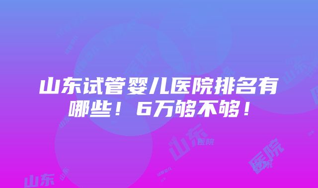 山东试管婴儿医院排名有哪些！6万够不够！