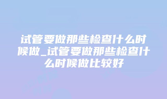 试管要做那些检查什么时候做_试管要做那些检查什么时候做比较好