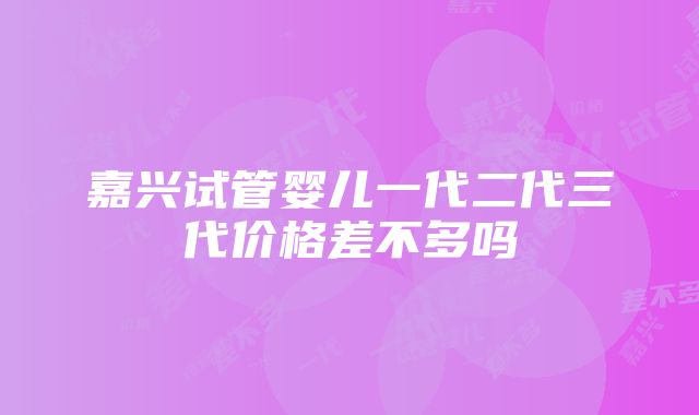 嘉兴试管婴儿一代二代三代价格差不多吗