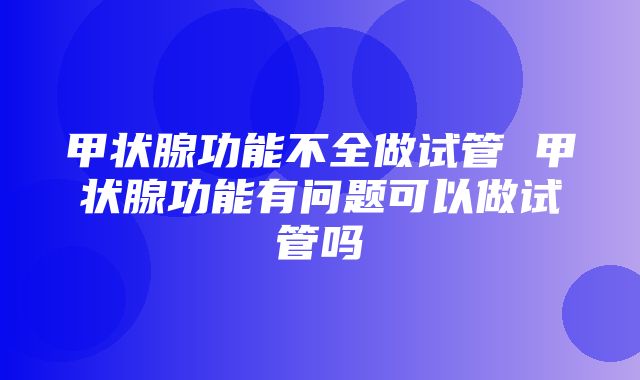 甲状腺功能不全做试管 甲状腺功能有问题可以做试管吗