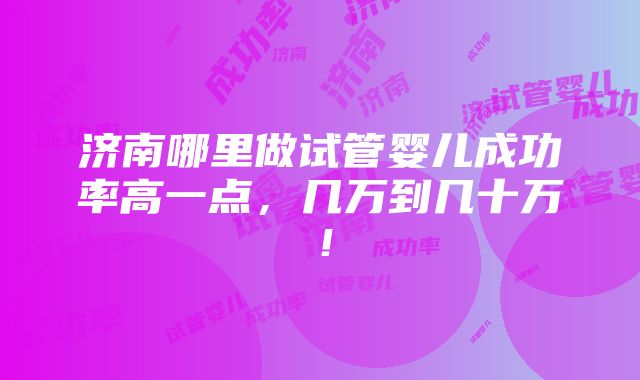 济南哪里做试管婴儿成功率高一点，几万到几十万！