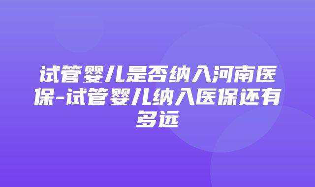 试管婴儿是否纳入河南医保-试管婴儿纳入医保还有多远