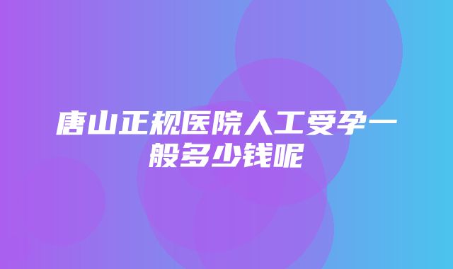 唐山正规医院人工受孕一般多少钱呢