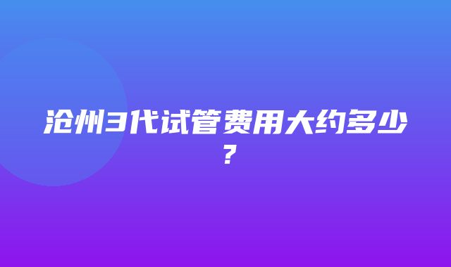 沧州3代试管费用大约多少？