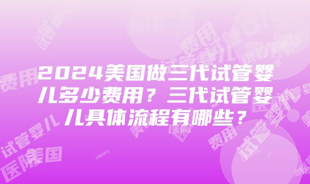 2024美国做三代试管婴儿多少费用？三代试管婴儿具体流程有哪些？