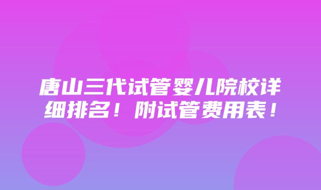 唐山三代试管婴儿院校详细排名！附试管费用表！