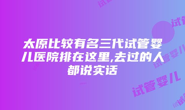 太原比较有名三代试管婴儿医院排在这里,去过的人都说实话