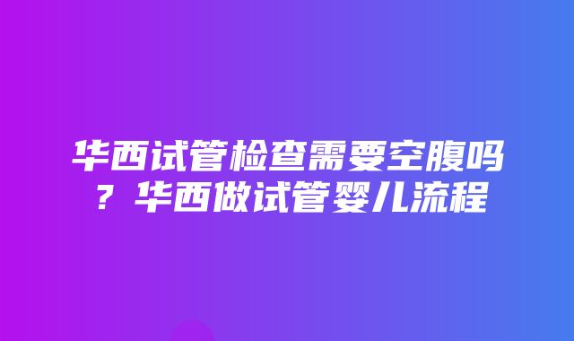 华西试管检查需要空腹吗？华西做试管婴儿流程