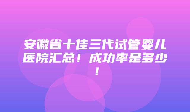 安徽省十佳三代试管婴儿医院汇总！成功率是多少！