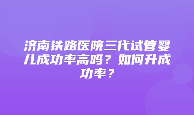 济南铁路医院三代试管婴儿成功率高吗？如何升成功率？